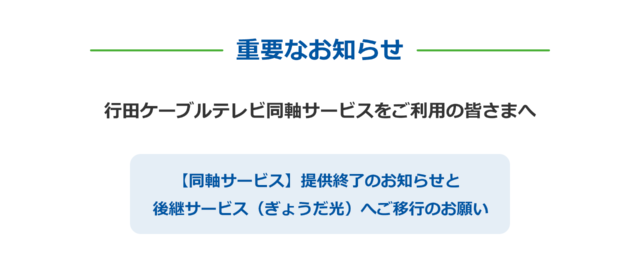 重要なお知らせ 行田ケーブルテレビ同軸サービスをご利用の皆さまへ 【同軸サービス】提供終了のお知らせと 後継サービス(ぎょうだ光)へご移行のお願い